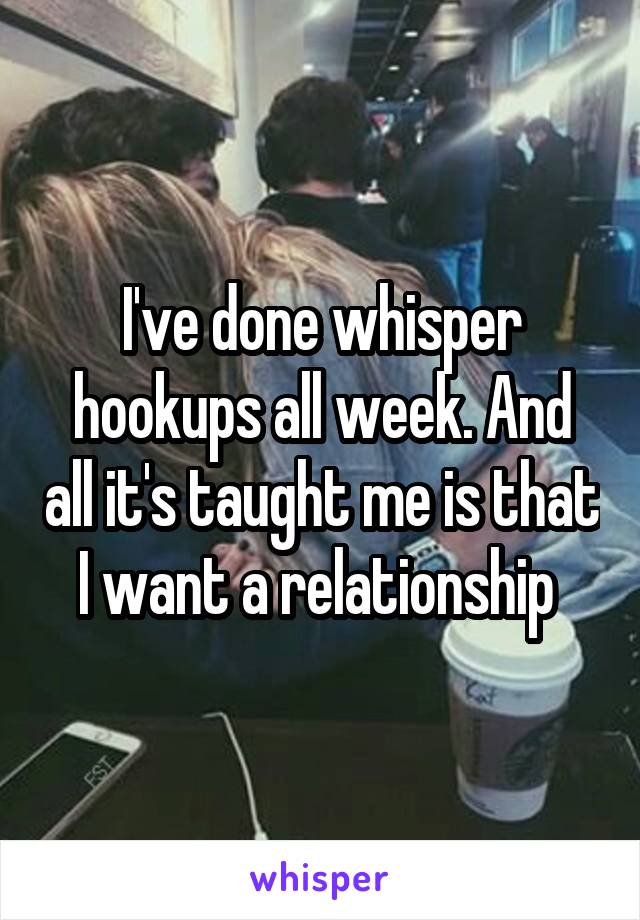 I've done whisper hookups all week. And all it's taught me is that I want a relationship 