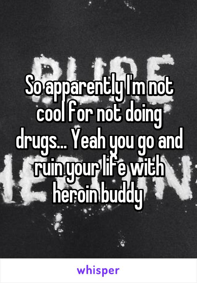 So apparently I'm not cool for not doing drugs... Yeah you go and ruin your life with heroin buddy 