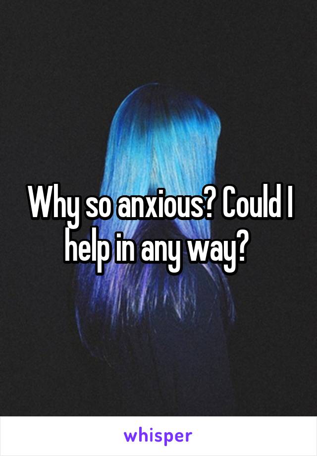 Why so anxious? Could I help in any way? 