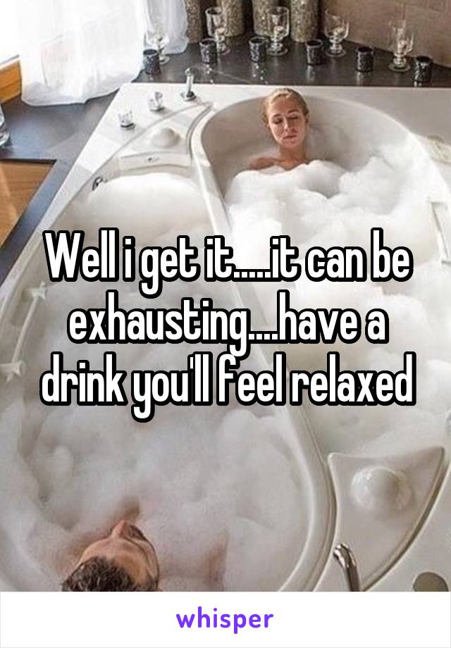 Well i get it.....it can be exhausting....have a drink you'll feel relaxed