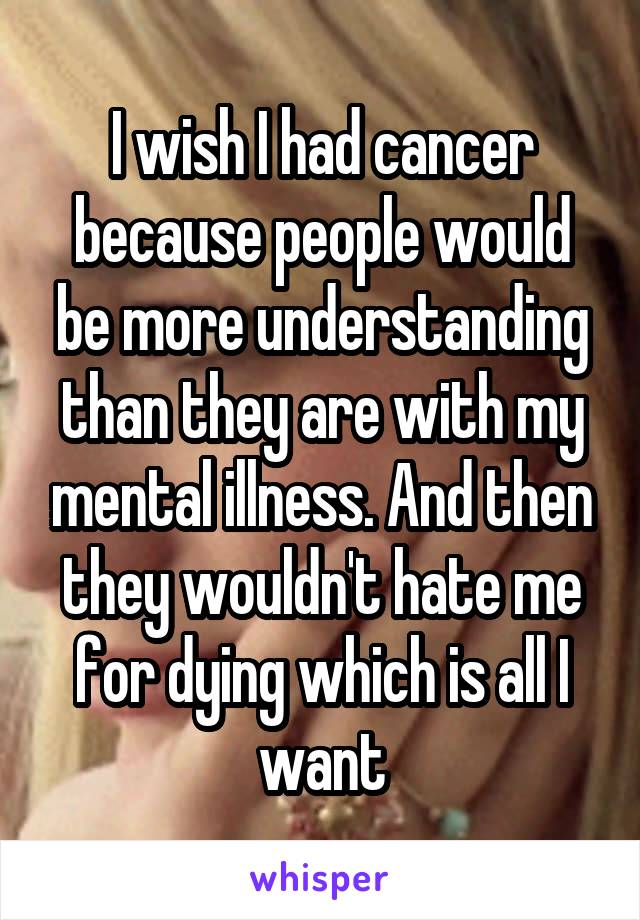 I wish I had cancer because people would be more understanding than they are with my mental illness. And then they wouldn't hate me for dying which is all I want
