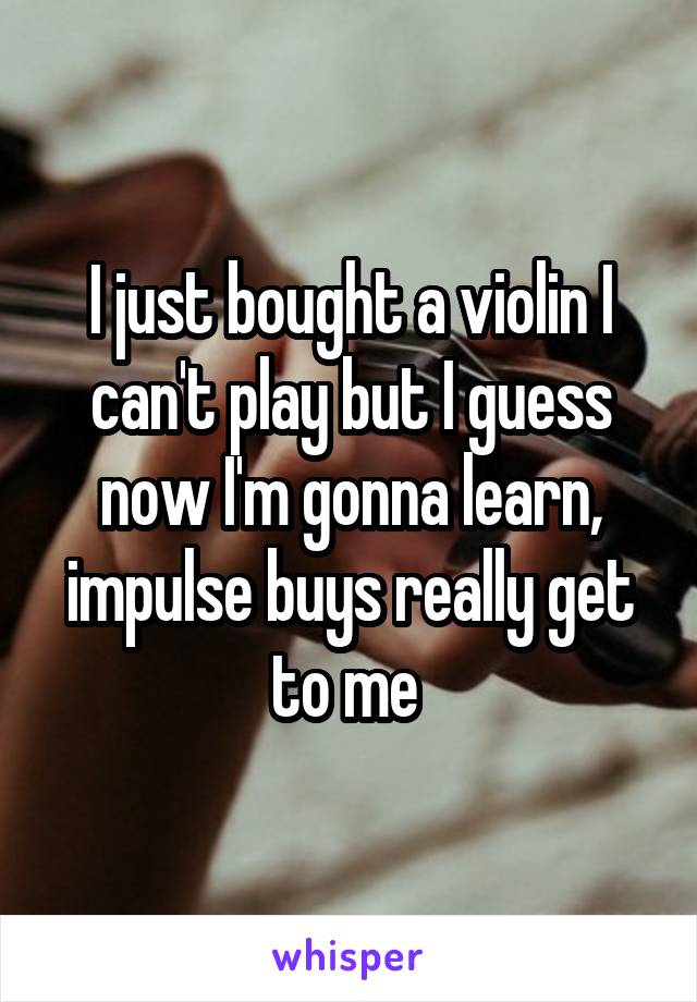 I just bought a violin I can't play but I guess now I'm gonna learn, impulse buys really get to me 
