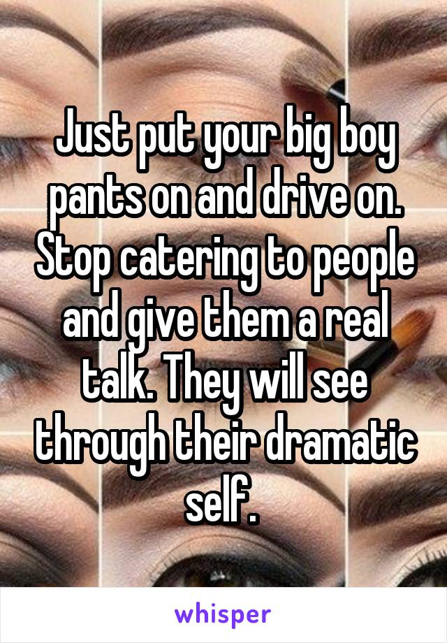Just put your big boy pants on and drive on. Stop catering to people and give them a real talk. They will see through their dramatic self. 