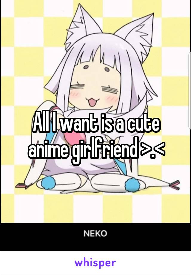All I want is a cute anime girlfriend >.<