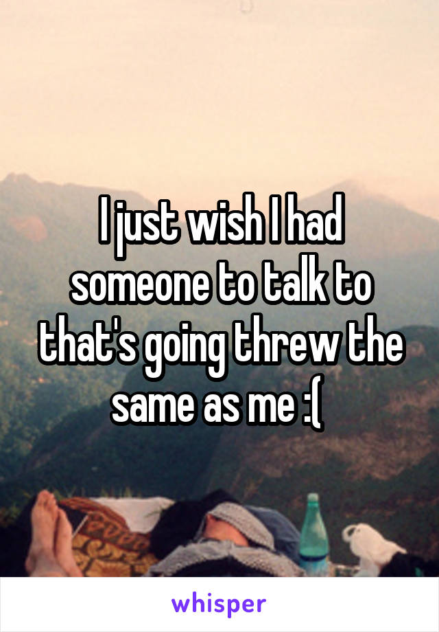 I just wish I had someone to talk to that's going threw the same as me :( 