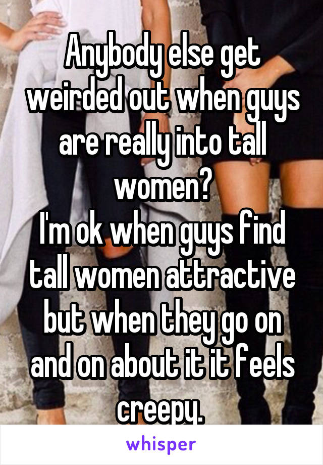 Anybody else get weirded out when guys are really into tall women?
I'm ok when guys find tall women attractive but when they go on and on about it it feels creepy. 