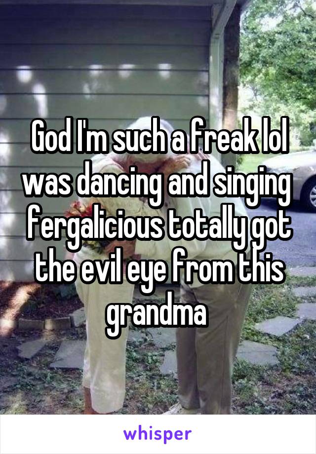 God I'm such a freak lol was dancing and singing  fergalicious totally got the evil eye from this grandma 
