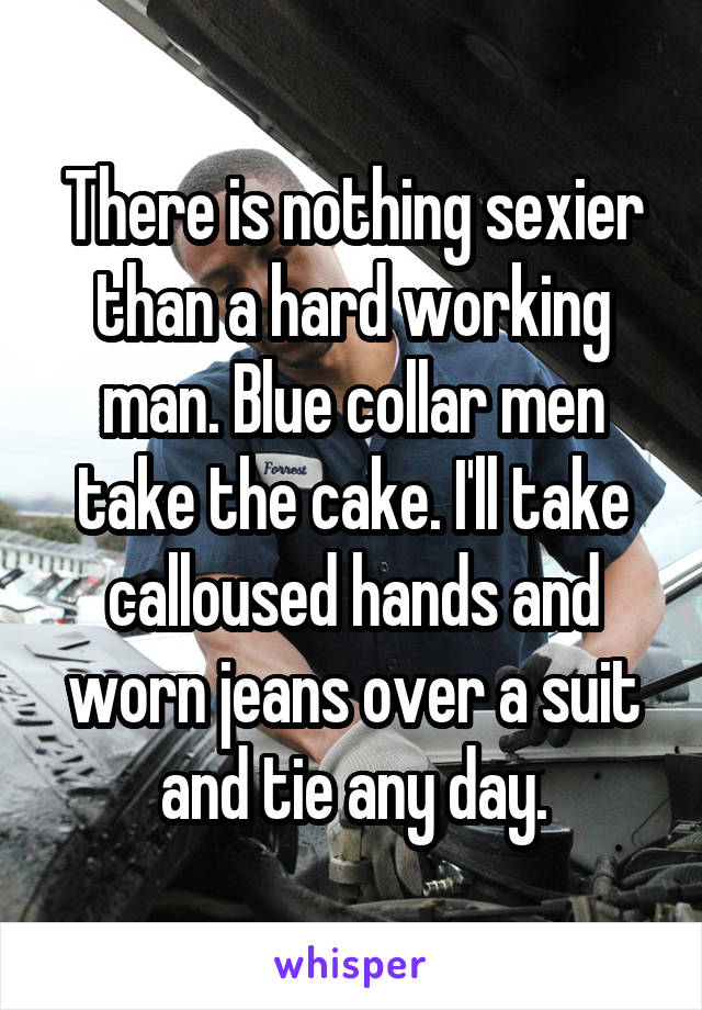 There is nothing sexier than a hard working man. Blue collar men take the cake. I'll take calloused hands and worn jeans over a suit and tie any day.