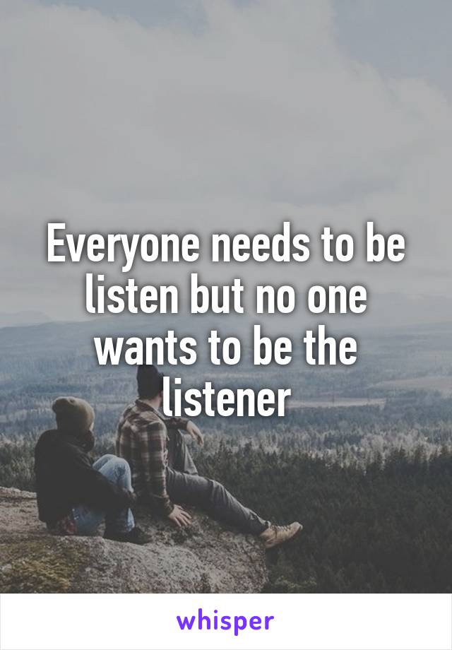 Everyone needs to be listen but no one wants to be the listener