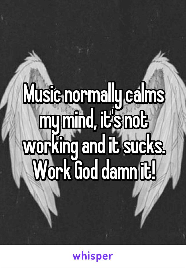 Music normally calms my mind, it's not working and it sucks. Work God damn it!
