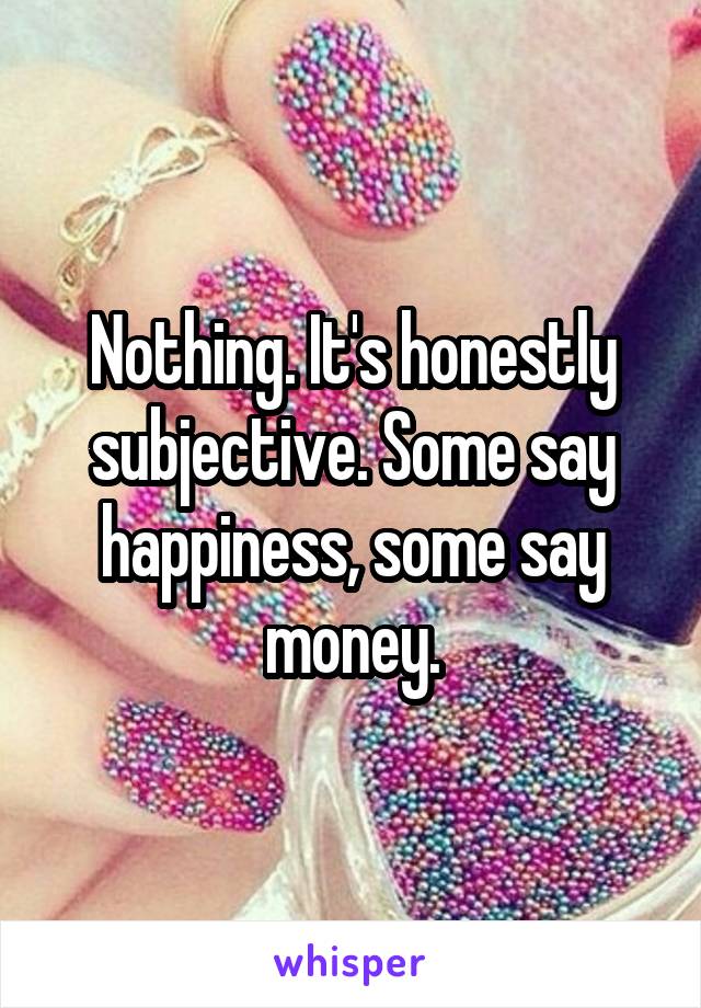 Nothing. It's honestly subjective. Some say happiness, some say money.