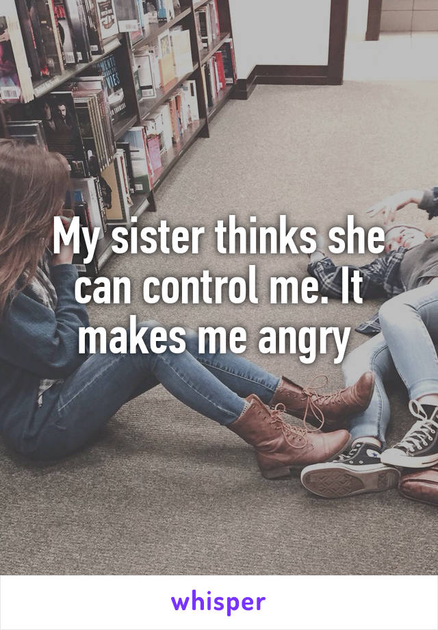 My sister thinks she can control me. It makes me angry 
