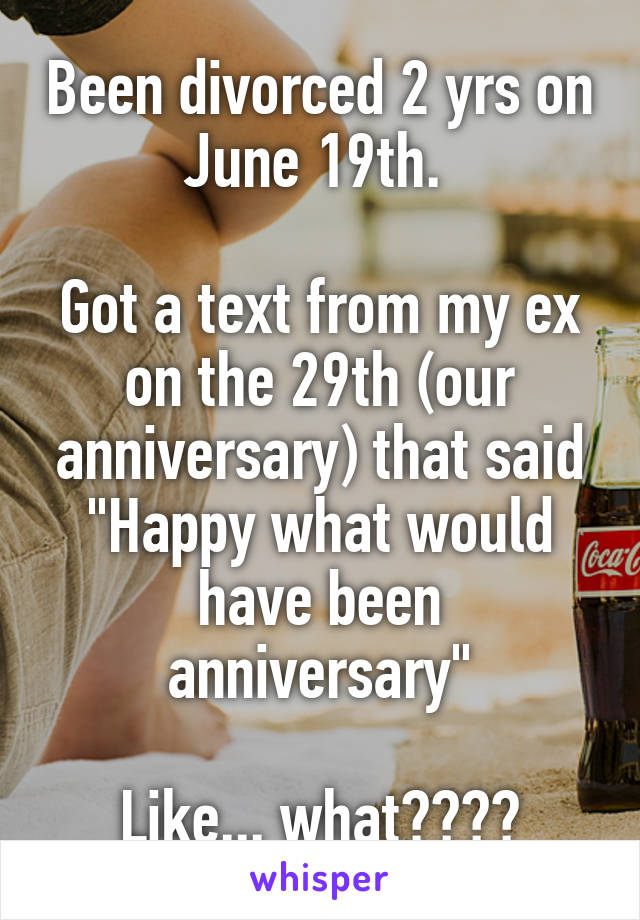 Been divorced 2 yrs on June 19th. 

Got a text from my ex on the 29th (our anniversary) that said "Happy what would have been anniversary"

Like... what????