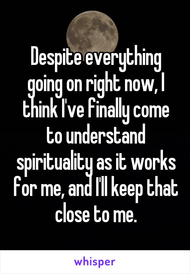 Despite everything going on right now, I think I've finally come to understand spirituality as it works for me, and I'll keep that close to me.