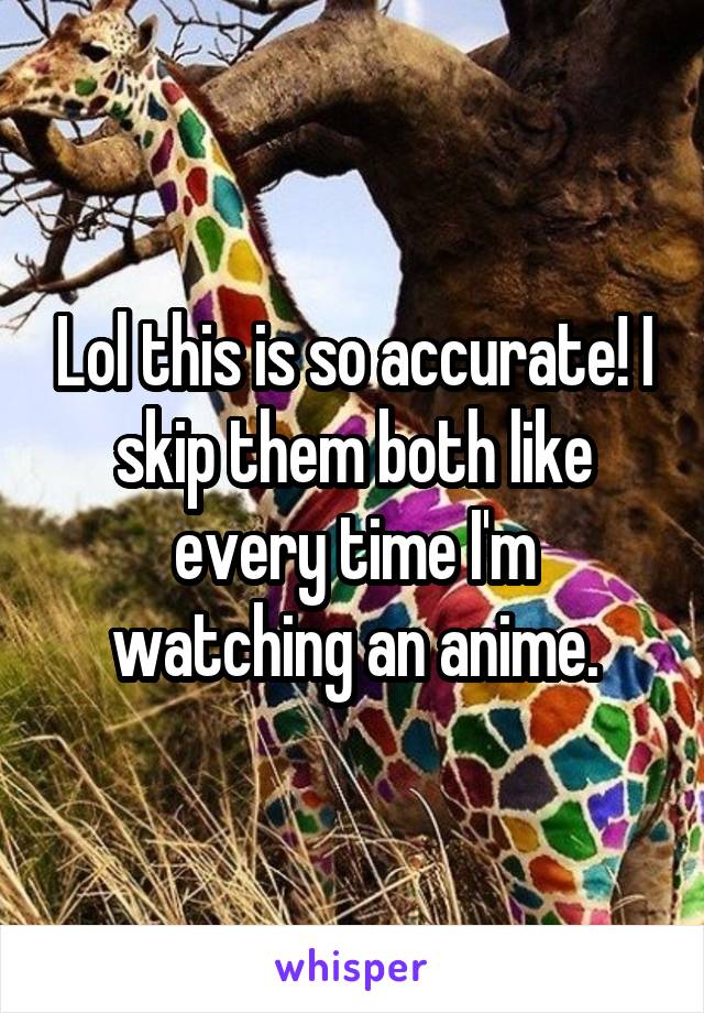 Lol this is so accurate! I skip them both like every time I'm watching an anime.