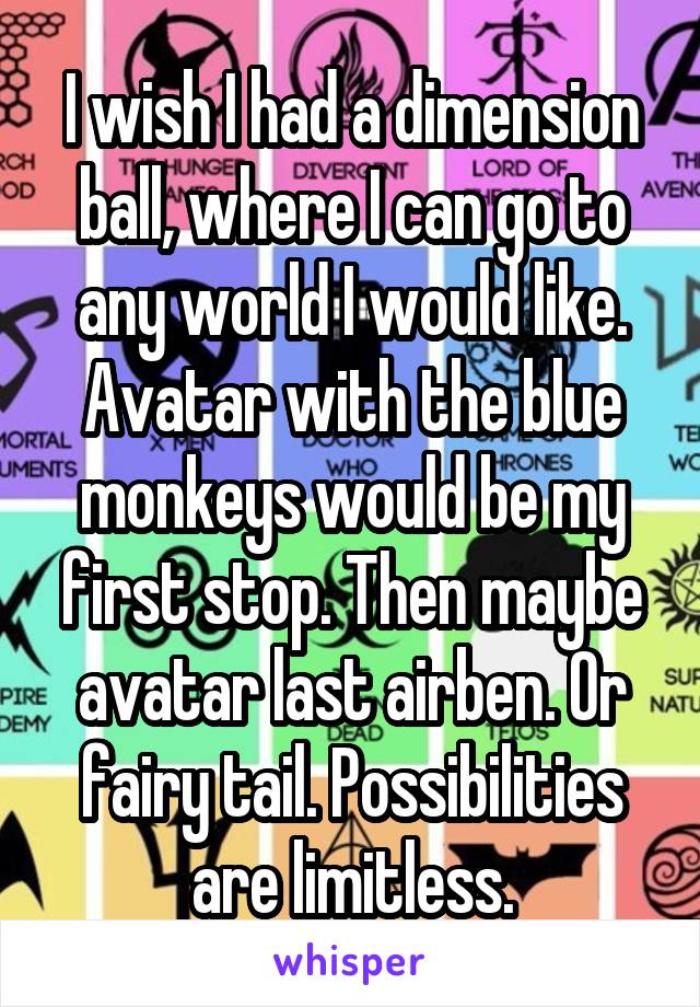 I wish I had a dimension ball, where I can go to any world I would like. Avatar with the blue monkeys would be my first stop. Then maybe avatar last airben. Or fairy tail. Possibilities are limitless.