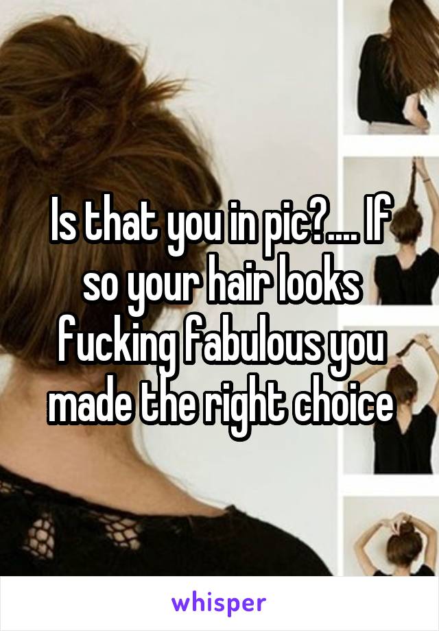 Is that you in pic?.... If so your hair looks fucking fabulous you made the right choice