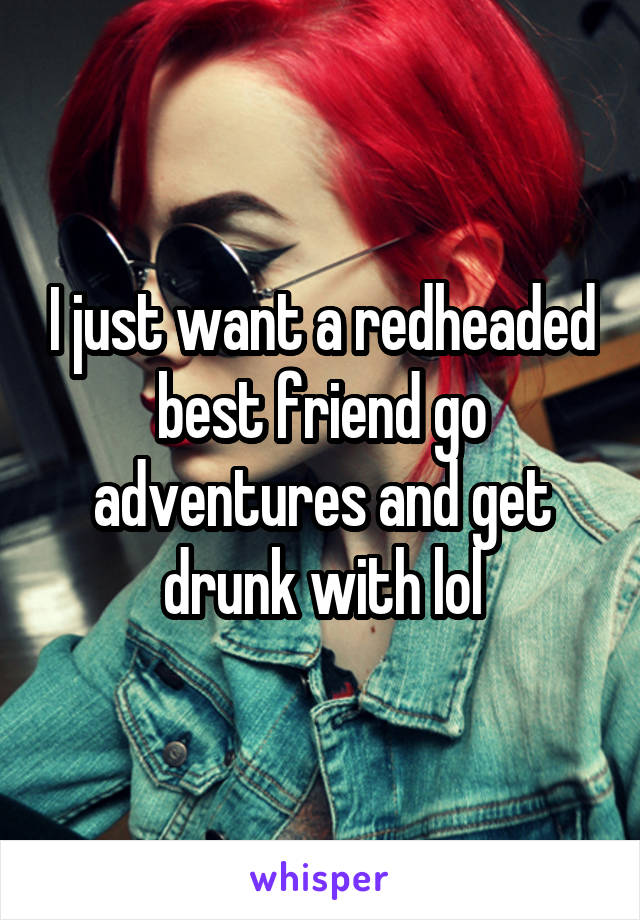 I just want a redheaded best friend go adventures and get drunk with lol