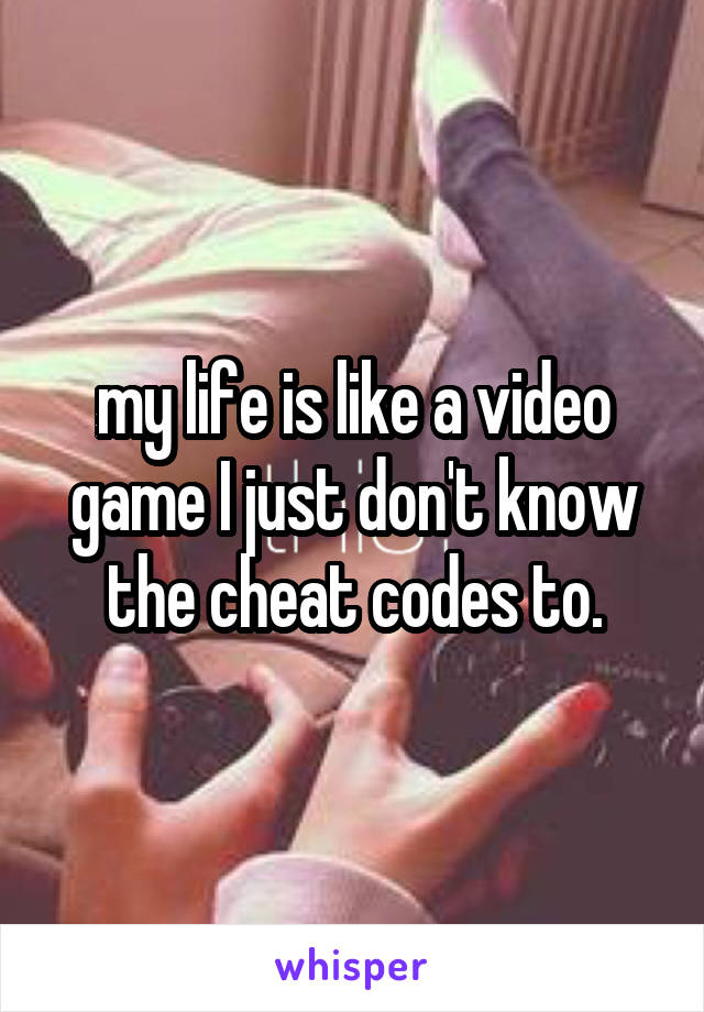 my life is like a video game I just don't know the cheat codes to.