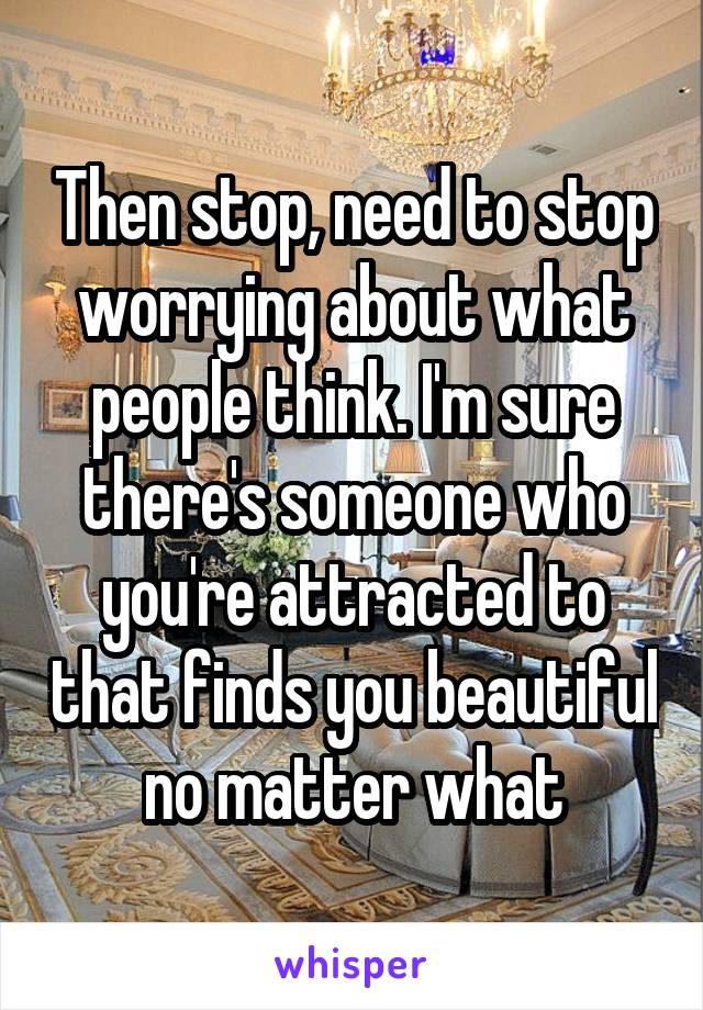 Then stop, need to stop worrying about what people think. I'm sure there's someone who you're attracted to that finds you beautiful no matter what