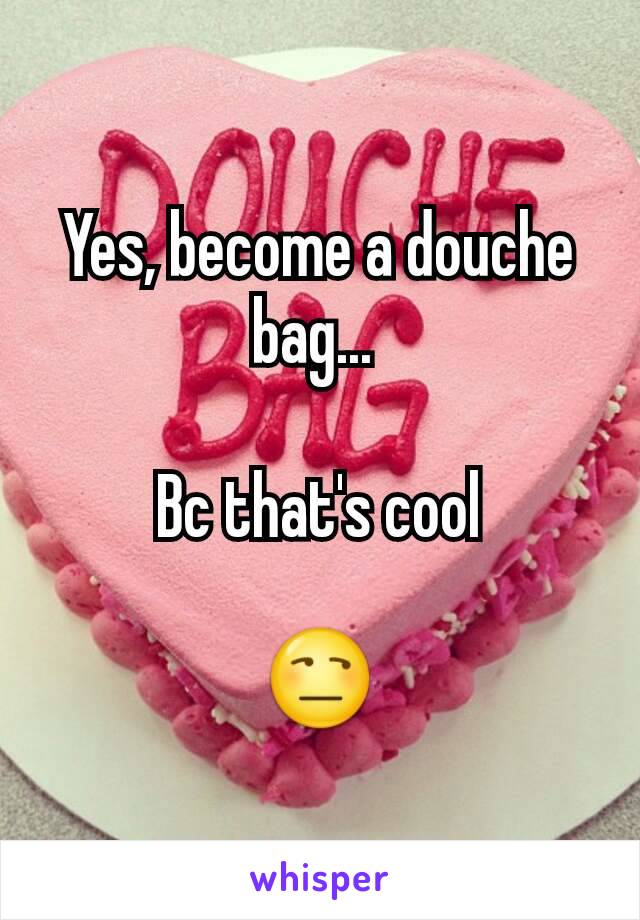 Yes, become a douche bag... 

Bc that's cool

😒