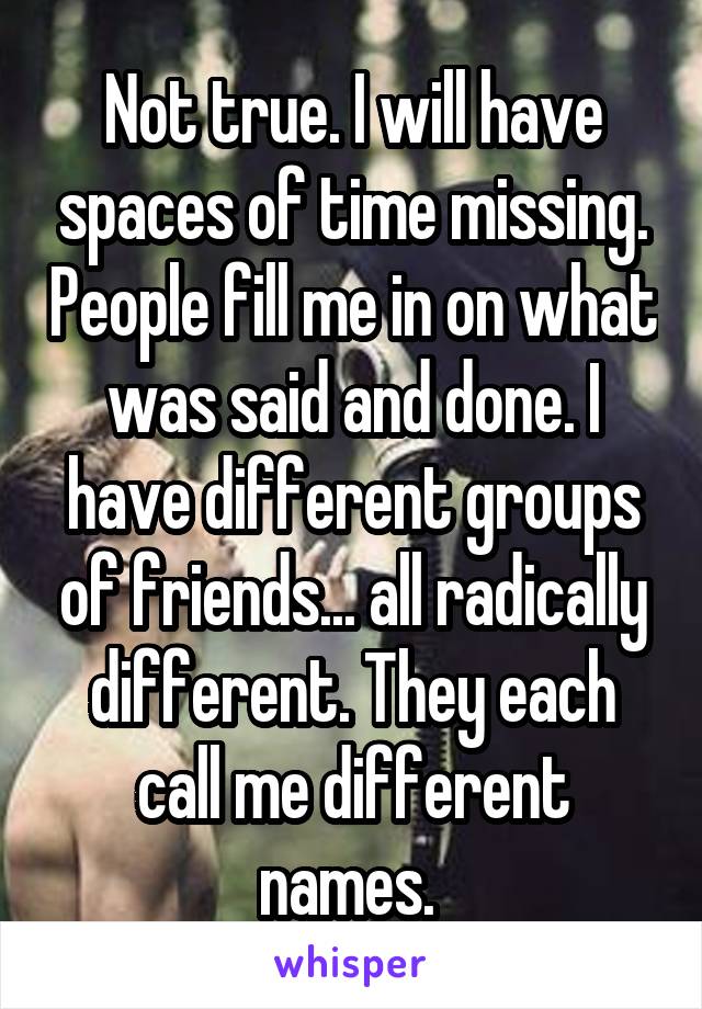 Not true. I will have spaces of time missing. People fill me in on what was said and done. I have different groups of friends... all radically different. They each call me different names. 
