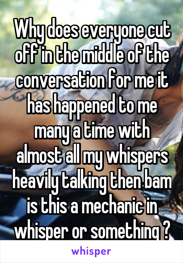Why does everyone cut off in the middle of the conversation for me it has happened to me many a time with almost all my whispers heavily talking then bam is this a mechanic in whisper or something ?