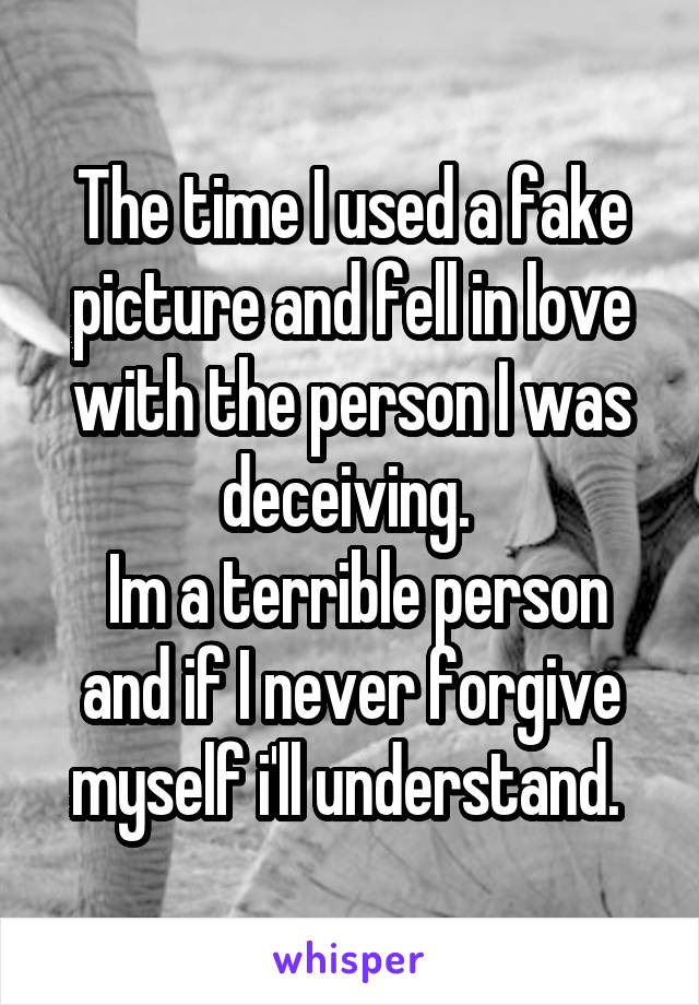 The time I used a fake picture and fell in love with the person I was deceiving. 
 Im a terrible person and if I never forgive myself i'll understand. 