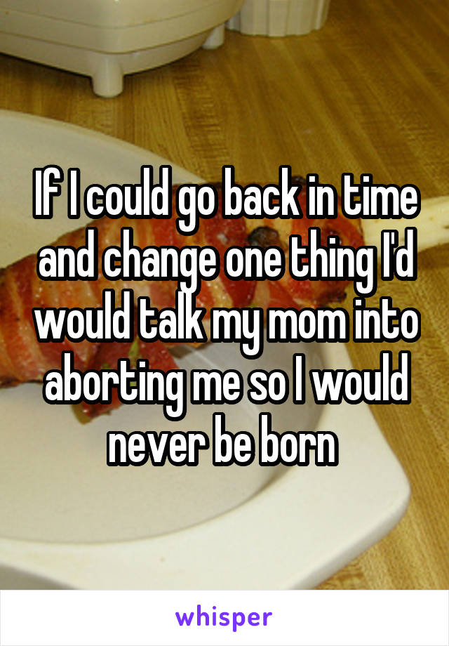 If I could go back in time and change one thing I'd would talk my mom into aborting me so I would never be born 
