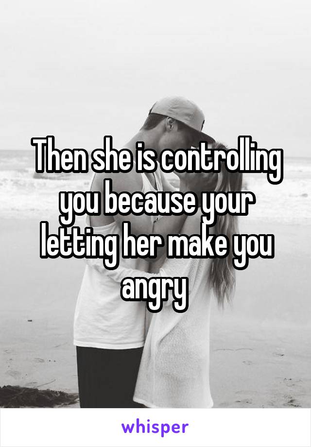 Then she is controlling you because your letting her make you angry 