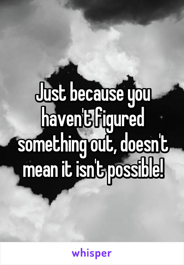 Just because you haven't figured something out, doesn't mean it isn't possible!