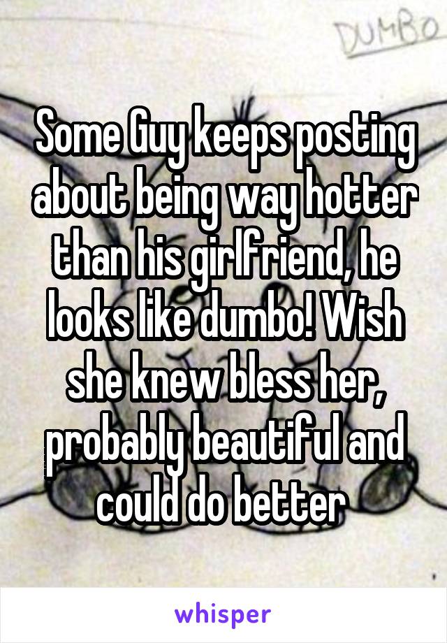 Some Guy keeps posting about being way hotter than his girlfriend, he looks like dumbo! Wish she knew bless her, probably beautiful and could do better 