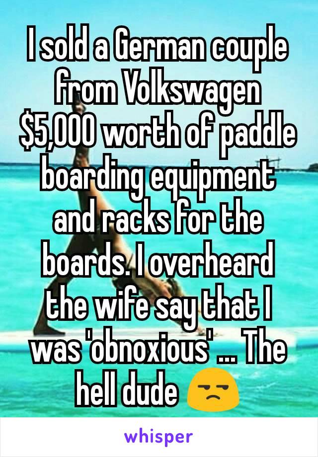 I sold a German couple from Volkswagen $5,000 worth of paddle boarding equipment and racks for the boards. I overheard the wife say that I was 'obnoxious' ... The hell dude 😒