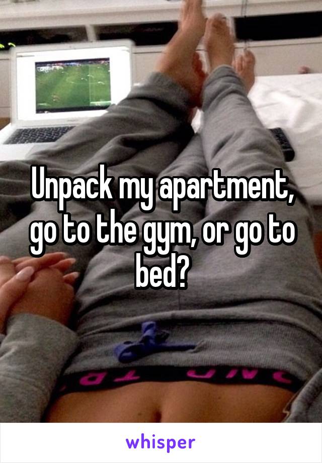 Unpack my apartment, go to the gym, or go to bed?