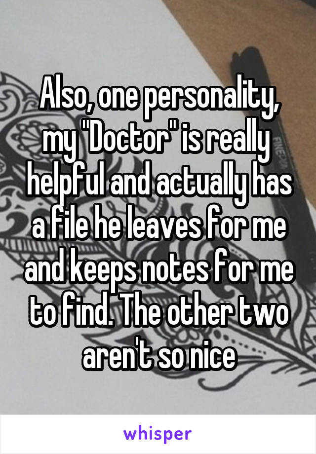 Also, one personality, my "Doctor" is really  helpful and actually has a file he leaves for me and keeps notes for me to find. The other two aren't so nice