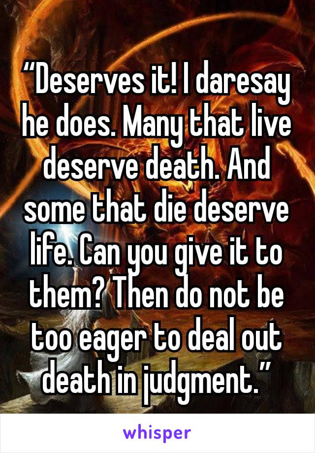 “Deserves it! I daresay he does. Many that live deserve death. And some that die deserve life. Can you give it to them? Then do not be too eager to deal out death in judgment.”