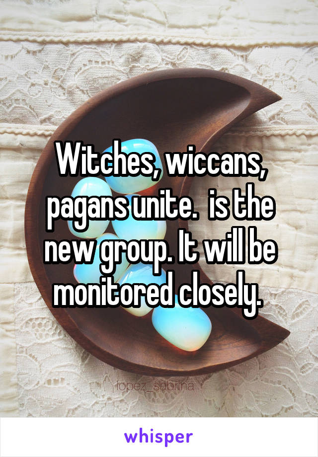 Witches, wiccans, pagans unite.  is the new group. It will be monitored closely. 