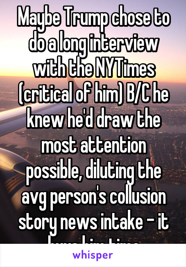 Maybe Trump chose to do a long interview with the NYTimes (critical of him) B/C he knew he'd draw the most attention possible, diluting the avg person's collusion story news intake - it buys him time