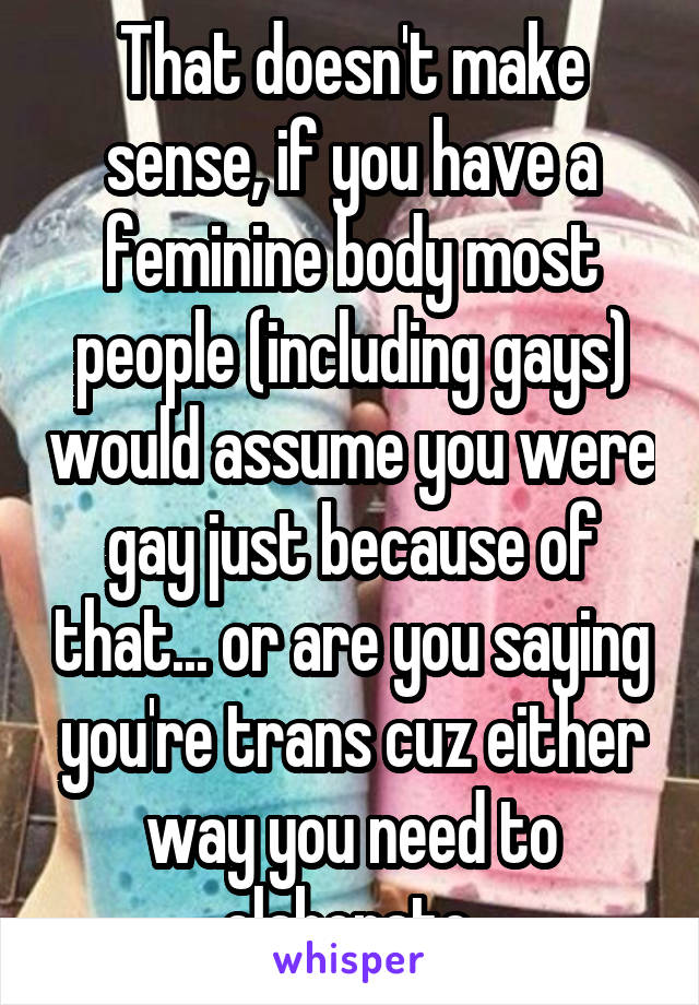 That doesn't make sense, if you have a feminine body most people (including gays) would assume you were gay just because of that... or are you saying you're trans cuz either way you need to elaborate.