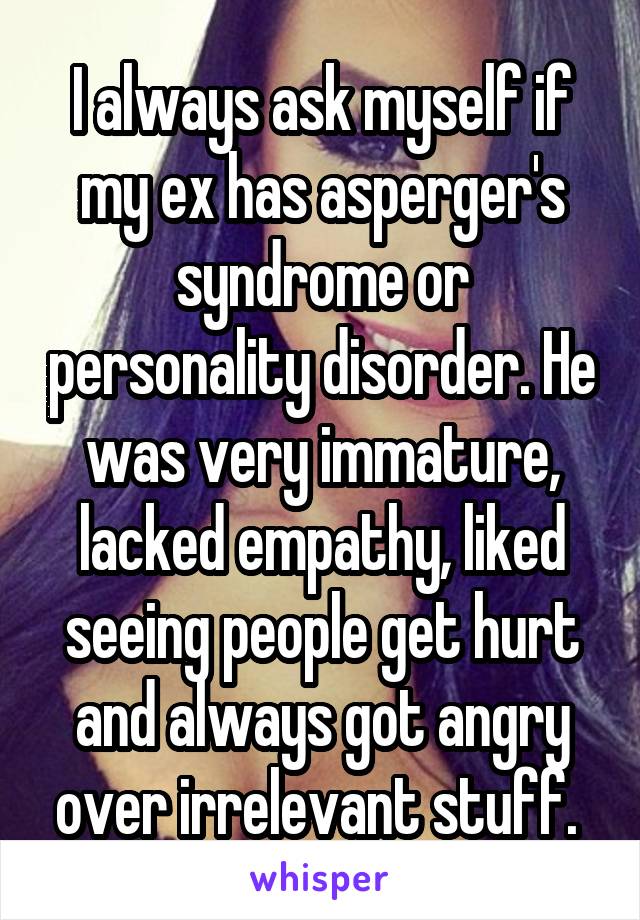I always ask myself if my ex has asperger's syndrome or personality disorder. He was very immature, lacked empathy, liked seeing people get hurt and always got angry over irrelevant stuff. 