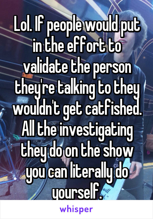 Lol. If people would put in the effort to validate the person they're talking to they wouldn't get catfished. All the investigating they do on the show you can literally do yourself.