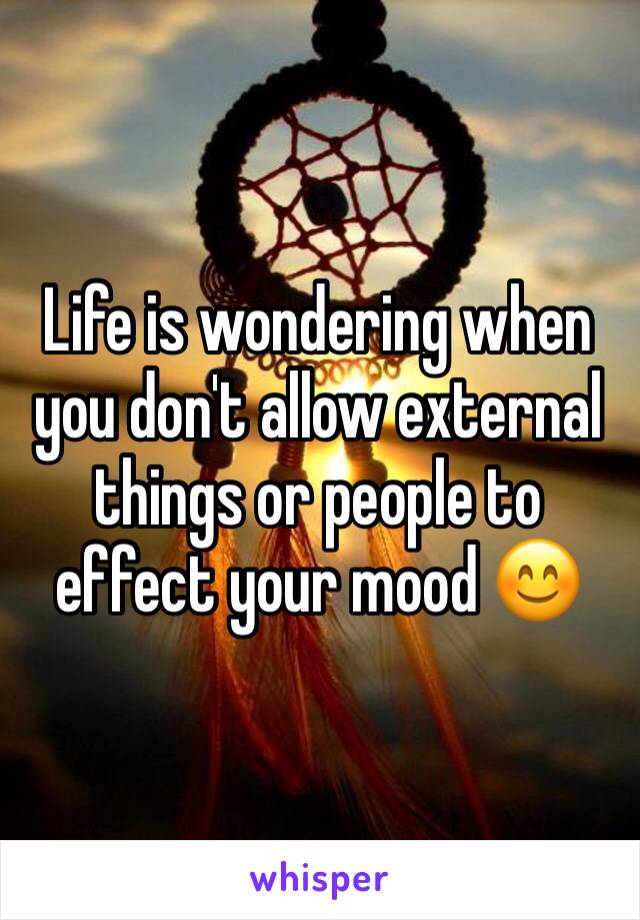 Life is wondering when you don't allow external things or people to effect your mood 😊