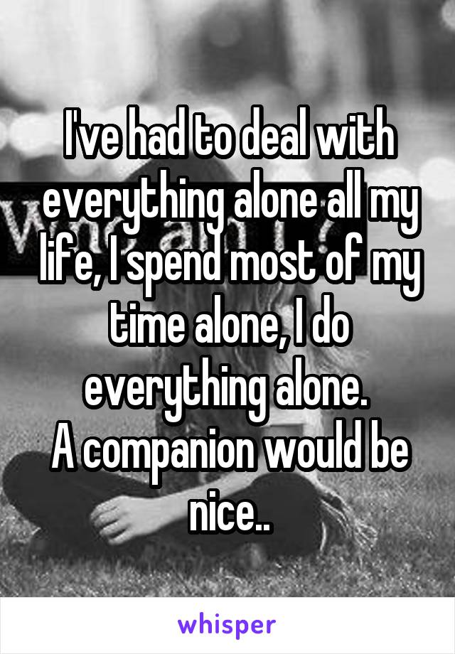 I've had to deal with everything alone all my life, I spend most of my time alone, I do everything alone. 
A companion would be nice..