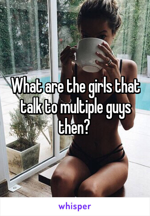 What are the girls that talk to multiple guys then? 