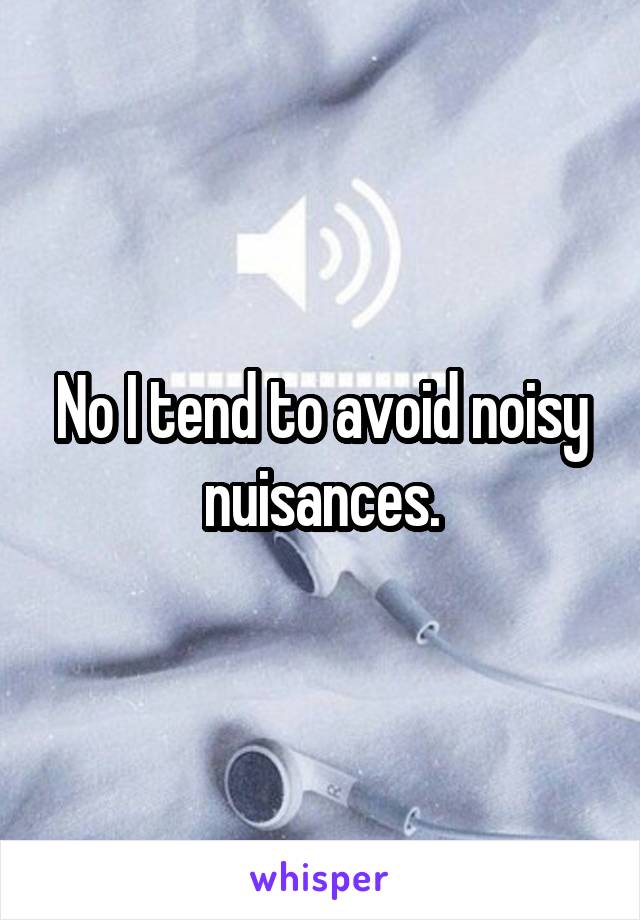 No I tend to avoid noisy nuisances.
