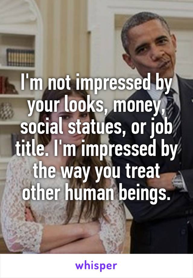 I'm not impressed by your looks, money, social statues, or job title. I'm impressed by the way you treat other human beings.