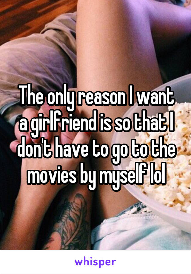 The only reason I want a girlfriend is so that I don't have to go to the movies by myself lol