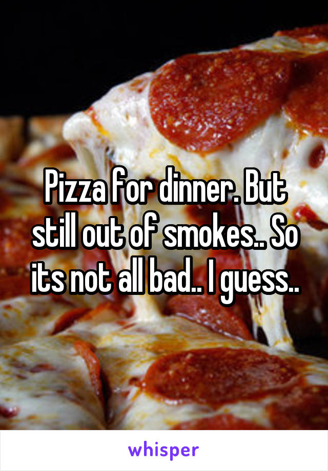 Pizza for dinner. But still out of smokes.. So its not all bad.. I guess..