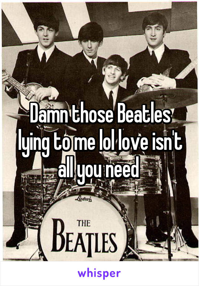 Damn those Beatles lying to me lol love isn't all you need 