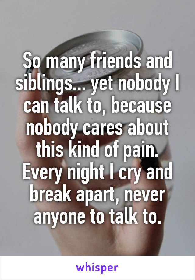 So many friends and siblings... yet nobody I can talk to, because nobody cares about this kind of pain.
Every night I cry and break apart, never anyone to talk to.